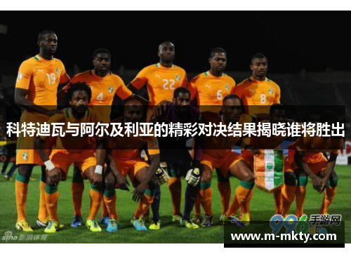 科特迪瓦与阿尔及利亚的精彩对决结果揭晓谁将胜出